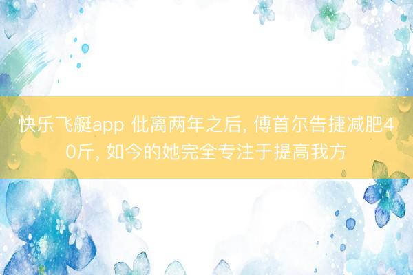 快乐飞艇app 仳离两年之后， 傅首尔告捷减肥40斤， 如今的她完全专注于提高我方