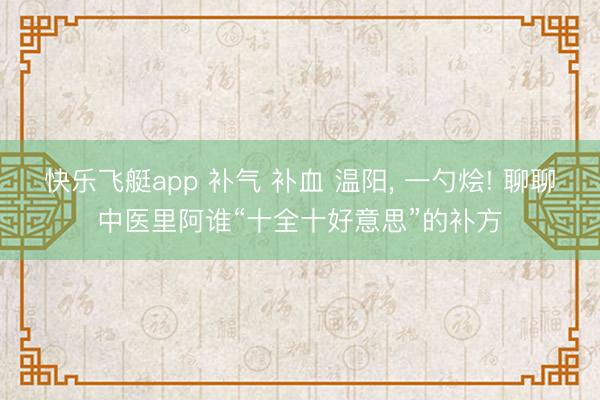 快乐飞艇app 补气 补血 温阳， 一勺烩! 聊聊中医里阿谁“十全十好意思”的补方
