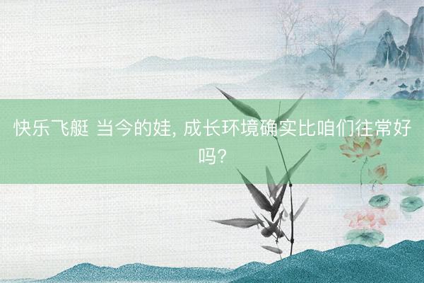 快乐飞艇 当今的娃， 成长环境确实比咱们往常好吗?