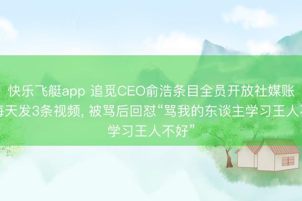 快乐飞艇app 追觅CEO俞浩条目全员开放社媒账号， 每天发3条视频， 被骂后回怼“骂我的东谈主学习王人不好”