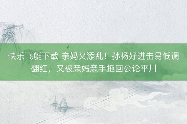 快乐飞艇下载 亲妈又添乱！孙杨好进击易低调翻红，又被亲妈亲手拖回公论平川