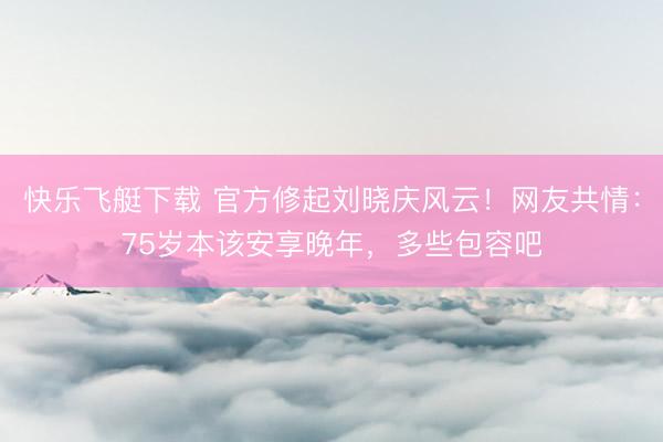 快乐飞艇下载 官方修起刘晓庆风云！网友共情：75岁本该安享晚年，多些包容吧