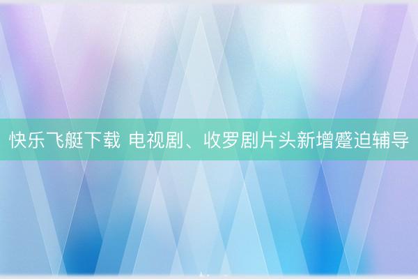快乐飞艇下载 电视剧、收罗剧片头新增蹙迫辅导