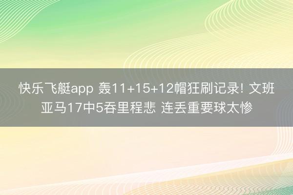 快乐飞艇app 轰11+15+12帽狂刷记录! 文班亚马17中5吞里程悲 连丢重要球太惨