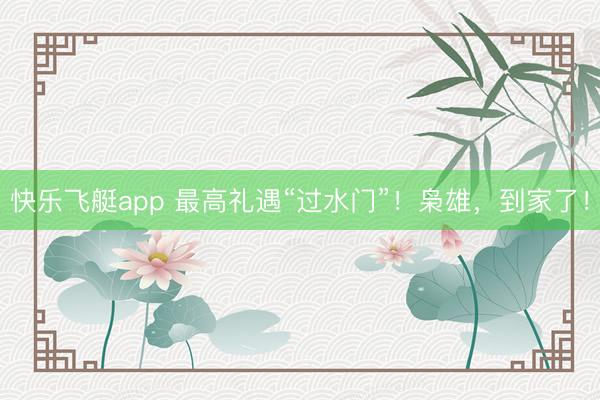 快乐飞艇app 最高礼遇“过水门”！枭雄，到家了！