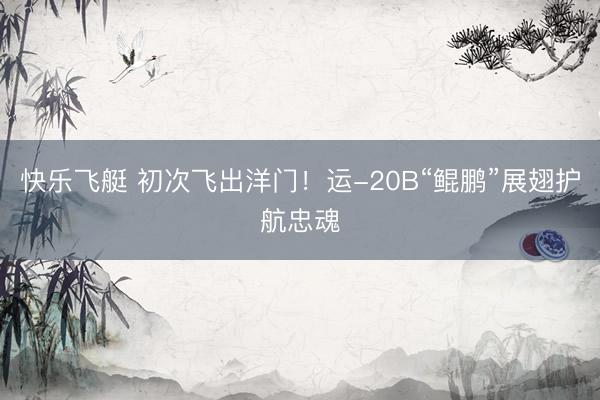 快乐飞艇 初次飞出洋门！运-20B“鲲鹏”展翅护航忠魂