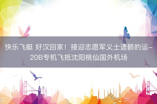 快乐飞艇 好汉回家！接迎志愿军义士遗骸的运-20B专机飞抵沈阳桃仙国外机场