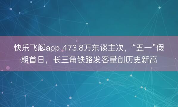快乐飞艇app 473.8万东谈主次，“五一”假期首日，长三角铁路发客量创历史新高