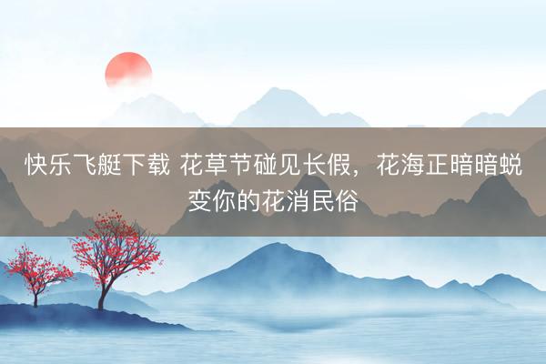 快乐飞艇下载 花草节碰见长假，花海正暗暗蜕变你的花消民俗