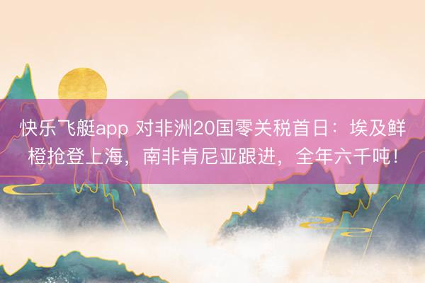 快乐飞艇app 对非洲20国零关税首日：埃及鲜橙抢登上海，南非肯尼亚跟进，全年六千吨！