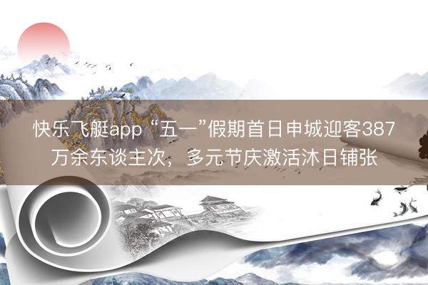 快乐飞艇app “五一”假期首日申城迎客387万余东谈主次，多元节庆激活沐日铺张