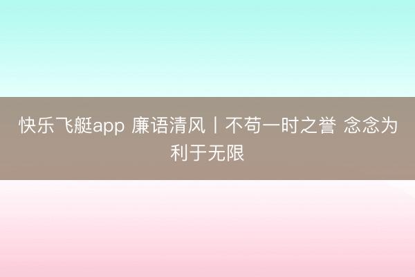 快乐飞艇app 廉语清风丨不苟一时之誉 念念为利于无限