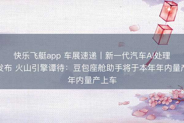 快乐飞艇app 车展速递丨新一代汽车AI处理决策发布 火山引擎谭待：豆包座舱助手将于本年年内量产上车