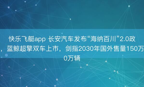 快乐飞艇app 长安汽车发布“海纳百川”2.0政策，蓝鲸超擎双车上市，剑指2030年国外售量150万辆