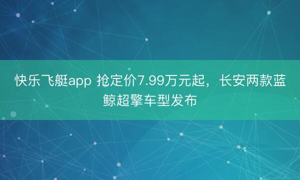 快乐飞艇app 抢定价7.99万元起，长安两款蓝鲸超擎车型发布