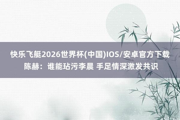 快乐飞艇2026世界杯(中国)IOS/安卓官方下载 陈赫：谁能玷污李晨 手足情深激发共识