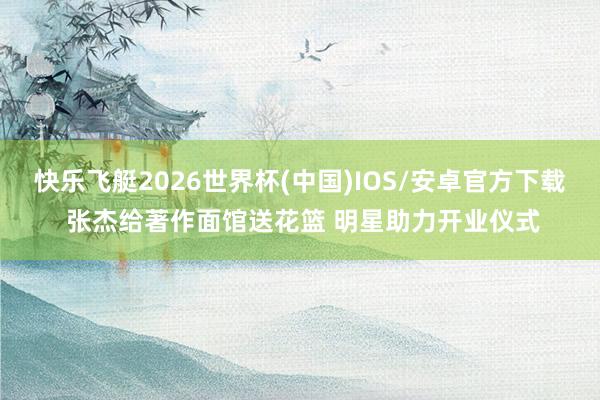 快乐飞艇2026世界杯(中国)IOS/安卓官方下载 张杰给著作面馆送花篮 明星助力开业仪式