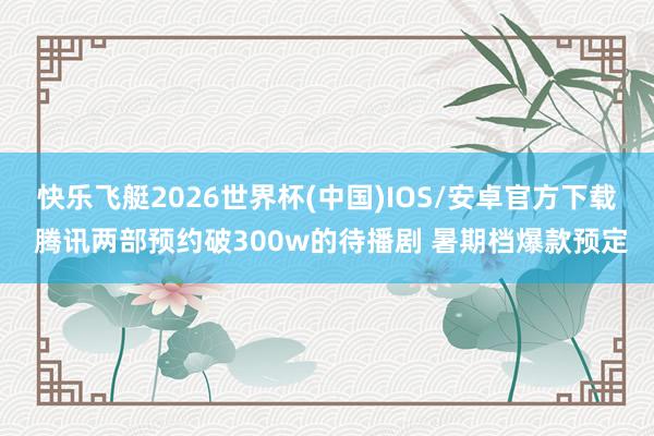 快乐飞艇2026世界杯(中国)IOS/安卓官方下载 腾讯两部预约破300w的待播剧 暑期档爆款预定