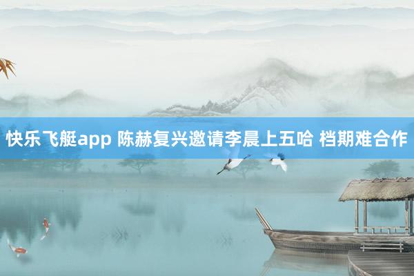 快乐飞艇app 陈赫复兴邀请李晨上五哈 档期难合作