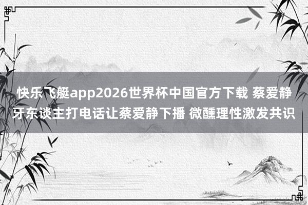 快乐飞艇app2026世界杯中国官方下载 蔡爱静牙东谈主打电话让蔡爱静下播 微醺理性激发共识