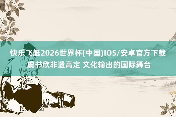 快乐飞艇2026世界杯(中国)IOS/安卓官方下载 虞书欣非遗高定 文化输出的国际舞台