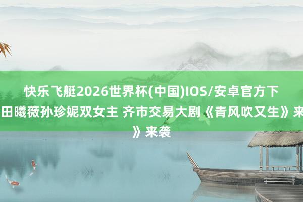 快乐飞艇2026世界杯(中国)IOS/安卓官方下载 田曦薇孙珍妮双女主 齐市交易大剧《青风吹又生》来袭