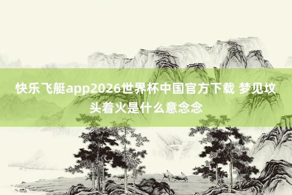 快乐飞艇app2026世界杯中国官方下载 梦见坟头着火是什么意念念