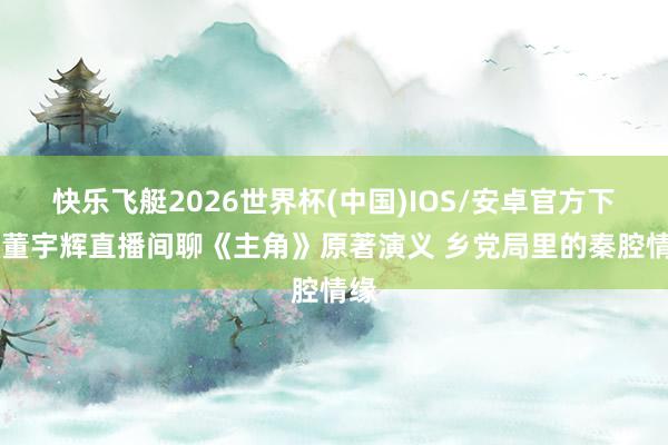快乐飞艇2026世界杯(中国)IOS/安卓官方下载 董宇辉直播间聊《主角》原著演义 乡党局里的秦腔情缘