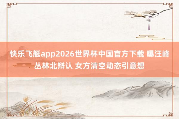 快乐飞艇app2026世界杯中国官方下载 曝汪峰丛林北辩认 女方清空动态引意想