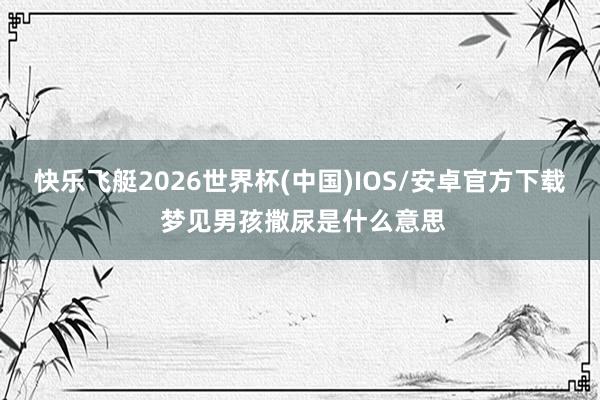 快乐飞艇2026世界杯(中国)IOS/安卓官方下载 梦见男孩撒尿是什么意思