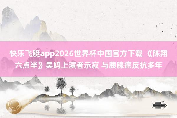 快乐飞艇app2026世界杯中国官方下载 《陈翔六点半》吴妈上演者示寂 与胰腺癌反抗多年