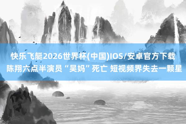 快乐飞艇2026世界杯(中国)IOS/安卓官方下载 陈翔六点半演员“吴妈”死亡 短视频界失去一颗星