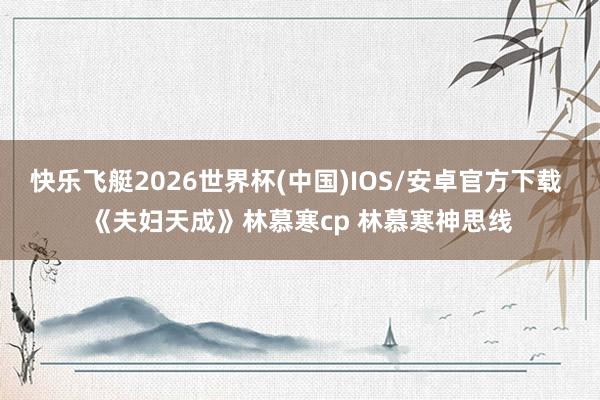 快乐飞艇2026世界杯(中国)IOS/安卓官方下载 《夫妇天成》林慕寒cp 林慕寒神思线