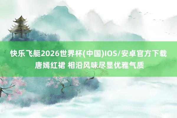 快乐飞艇2026世界杯(中国)IOS/安卓官方下载 唐嫣红裙 相沿风味尽显优雅气质