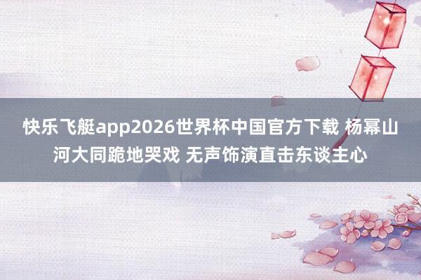 快乐飞艇app2026世界杯中国官方下载 杨幂山河大同跪地哭戏 无声饰演直击东谈主心