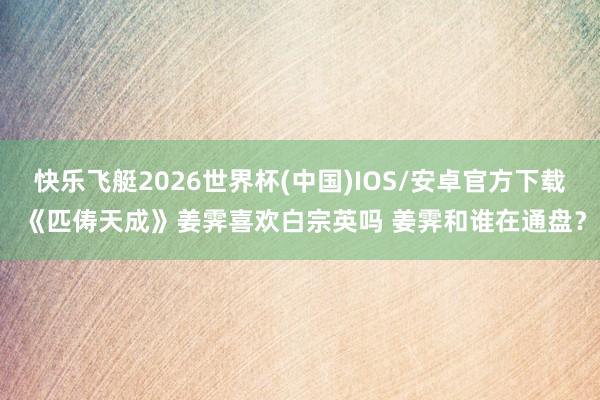 快乐飞艇2026世界杯(中国)IOS/安卓官方下载 《匹俦天成》姜霁喜欢白宗英吗 姜霁和谁在通盘？