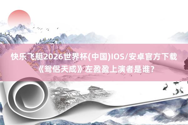 快乐飞艇2026世界杯(中国)IOS/安卓官方下载 《鸳侣天成》左盈盈上演者是谁？