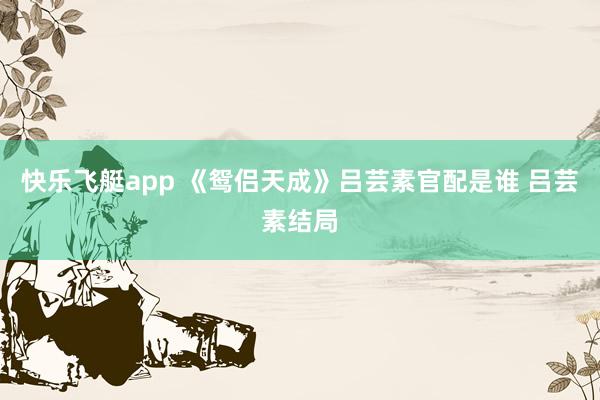 快乐飞艇app 《鸳侣天成》吕芸素官配是谁 吕芸素结局