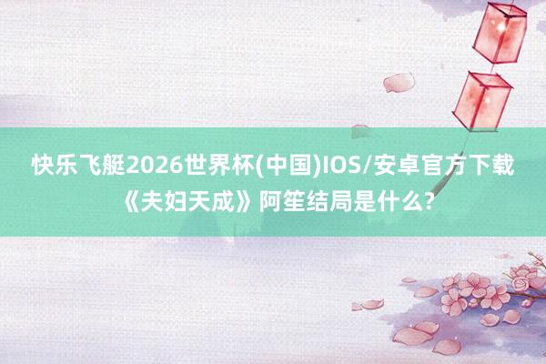 快乐飞艇2026世界杯(中国)IOS/安卓官方下载 《夫妇天成》阿笙结局是什么?