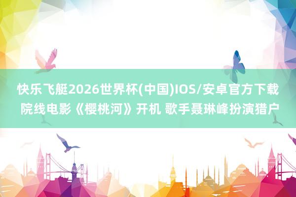快乐飞艇2026世界杯(中国)IOS/安卓官方下载 院线电影《樱桃河》开机 歌手聂琳峰扮演猎户