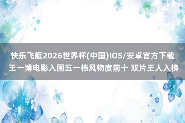 快乐飞艇2026世界杯(中国)IOS/安卓官方下载 王一博电影入围五一档风物度前十 双片王人入榜