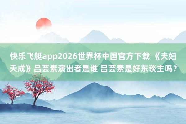 快乐飞艇app2026世界杯中国官方下载 《夫妇天成》吕芸素演出者是谁 吕芸素是好东谈主吗？