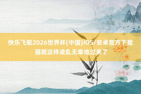 快乐飞艇2026世界杯(中国)IOS/安卓官方下载 猫就这样凌乱无章地过来了