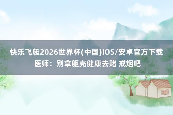 快乐飞艇2026世界杯(中国)IOS/安卓官方下载 医师：别拿躯壳健康去赌 戒烟吧
