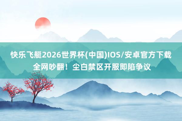快乐飞艇2026世界杯(中国)IOS/安卓官方下载 全网吵翻！尘白禁区开服即陷争议