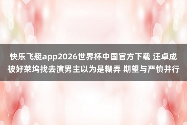 快乐飞艇app2026世界杯中国官方下载 汪卓成被好莱坞找去演男主以为是糊弄 期望与严慎并行