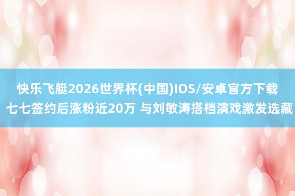 快乐飞艇2026世界杯(中国)IOS/安卓官方下载 七七签约后涨粉近20万 与刘敏涛搭档演戏激发选藏