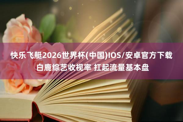 快乐飞艇2026世界杯(中国)IOS/安卓官方下载 白鹿综艺收视率 扛起流量基本盘