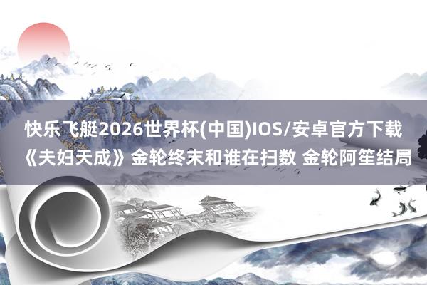 快乐飞艇2026世界杯(中国)IOS/安卓官方下载 《夫妇天成》金轮终末和谁在扫数 金轮阿笙结局