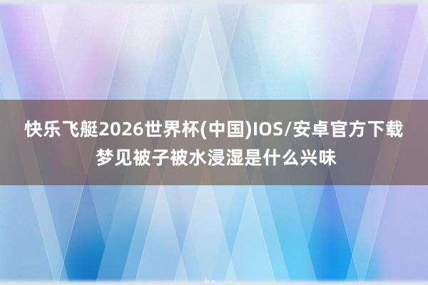 快乐飞艇2026世界杯(中国)IOS/安卓官方下载 梦见被子被水浸湿是什么兴味